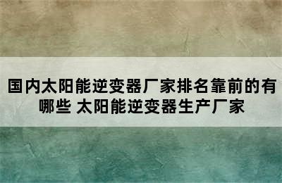 国内太阳能逆变器厂家排名靠前的有哪些 太阳能逆变器生产厂家